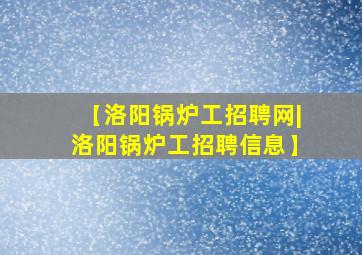 【洛阳锅炉工招聘网|洛阳锅炉工招聘信息】